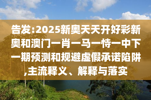 告发:2025新奥天天开好彩新奥和澳门一肖一马一恃一中下一期预测和规避虚假承诺陷阱,主流释义、解释与落实