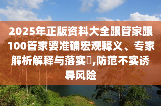 2025年正版资料大全跟管家跟100管家婆准确宏观释义、专家解析解释与落实​,防范不实诱导风险